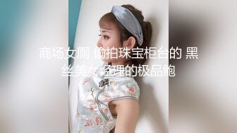 商场女厕 偷拍珠宝柜台的 黑丝美女经理的极品鲍