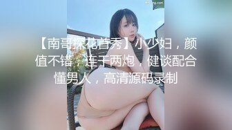 【南哥探花首秀】小少妇，颜值不错，连干两炮，健谈配合懂男人，高清源码录制