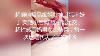 超颜值极品御姐女神『狐不妖』美艳小后妈 继子爱足交，超性感后妈裙女上骑乘，每一次运动代表了一次呻吟