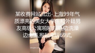 某收费网站流出-上海99年气质漂亮的美女大学生和外籍男友高级公寓啪啪自拍,边洗澡边肏逼,抱起来玩69式,