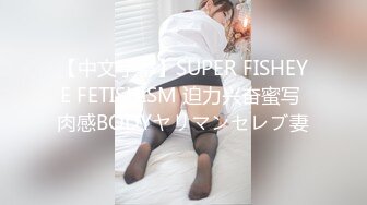 【中文字幕】SUPER FISHEYE FETISHISM 迫力兴奋蜜写 肉感BODYヤリマンセレブ妻