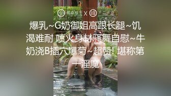 爆乳~G奶御姐高跟长腿~饥渴难耐 喷火身材骚舞自慰~牛奶浇B插穴爆菊~超赞! 堪称第一淫魔