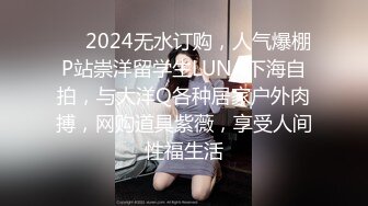 ❤️2024无水订购，人气爆棚P站崇洋留学生LUNA下海自拍，与大洋Q各种居家户外肉搏，网购道具紫薇，享受人间性福生活