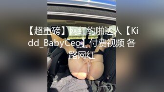 【超重磅】网红约啪达人【Kidd_BabyCeo】付费视频 各路网红