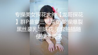 专操美女探花大神【龙哥探花】群P盛宴三男两女 轮操爆裂黑丝豪乳姐妹花 无套抽插随便操太爽了