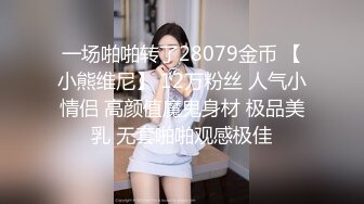 一场啪啪转了28079金币 【小熊维尼】 12万粉丝 人气小情侣 高颜值魔鬼身材 极品美乳 无套啪啪观感极佳