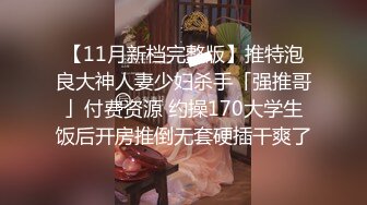 【11月新档完整版】推特泡良大神人妻少妇杀手「强推哥」付费资源 约操170大学生饭后开房推倒无套硬插干爽了