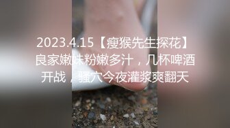 2023.4.15【瘦猴先生探花】良家嫩妹粉嫩多汁，几杯啤酒开战，骚穴今夜灌浆爽翻天