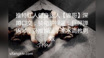 推特红人健身达人【谚哥】深蹲口交，骑电驴操逼，巨屌弹钢琴，卧推操逼，圣水调教男奴