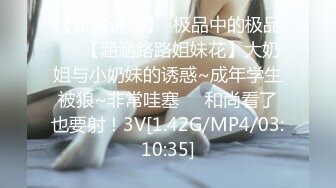 【新片速遞】  极品中的极品❤️【涵涵路路姐妹花】大奶姐与小奶妹的诱惑~成年学生被狼~非常哇塞❤️和尚看了也要射！3V[1.42G/MP4/03:10:35]