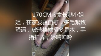 ❤️❤️170CM寂寞长腿小姐姐，在家发骚自慰，多毛紧致骚逼，玻璃棒抽插多是水，手指扣弄，娇喘呻吟