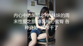 内心中的黑暗之神  妹妹的周末性爱之旅 爆乳桃心蜜臀 各种姿势  被榨干了