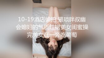 10-19酒店偷拍 猥琐胖叔幽会媳妇的气质红裙美女闺蜜操完美女在一旁吃葡萄