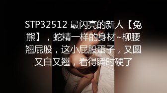 STP32512 最闪亮的新人【兔熊】，蛇精一样的身材~柳腰翘屁股，这小屁股蛋子，又圆又白又翘，看得瞬时硬了