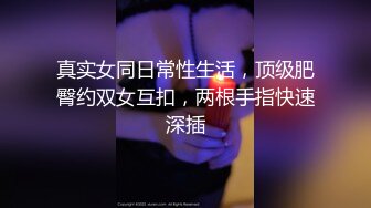 真实女同日常性生活，顶级肥臀约双女互扣，两根手指快速深插