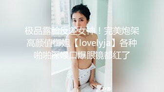 极品露脸反差女神！完美炮架高颜值御姐【lovelyja】各种啪啪深喉口爆眼镜都红了