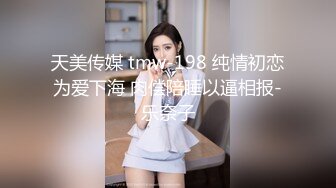 天美传媒 tmw-198 纯情初恋为爱下海 肉偿陪睡以逼相报-乐奈子