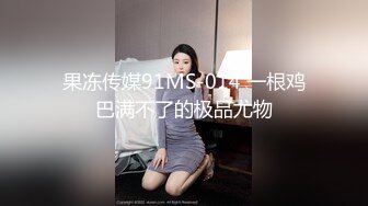 果冻传媒91MS-014 一根鸡巴满不了的极品尤物