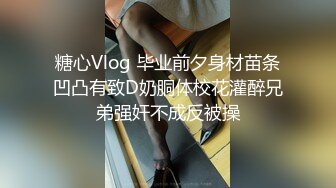 糖心Vlog 毕业前夕身材苗条凹凸有致D奶胴体校花灌醉兄弟强奸不成反被操