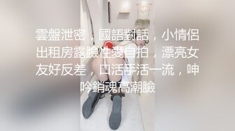 雲盤泄密，國語對話，小情侶出租房露臉性愛自拍，漂亮女友好反差，口活手活一流，呻吟銷魂高潮臉