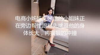 电商小姊妹艾米他的小姐妹正在旁边帮忙跟踪先挑逗他的身体长大，再狠狠的冲撞