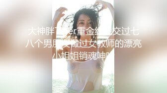 大神胖Tiger重金约战交过七八个男朋友做过女教师的漂亮小姐姐销魂呻吟