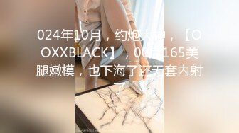 024年10月，约炮大神，【OOXXBLACK】，00后165美腿嫩模，也下海了还无套内射了