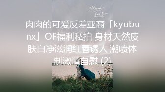 肉肉的可爱反差亚裔「kyubunx」OF福利私拍 身材天然皮肤白净滋润红唇诱人 潮喷体制激情自慰 (2)