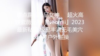 露点露脸极品女神❤️超火高铁紫薇女神『Naomii』2023最新私拍 极品丰满无毛美穴多场景户外啪操