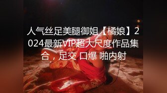 人气丝足美腿御姐【橘娘】2024最新VIP超大尺度作品集合，足交 口爆 啪内射