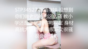 STP34527 眼镜学妹 没想到你们做老师的也这么骚 教小学还是中学 教你鸭现在 身材高挑大长腿 看着很斯文很骚很会调情