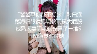 “爸爸草你舒不舒服”对白淫荡海归眼镜男调教玩操大屁股成熟人妻阴毛剃光弄了一堆SM道具对付她