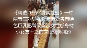 《精选2022?真实泄密》一中两青三对男女激情造爱各有特色巨乳肥臀欲望淑女性感身材小女友干之前来段骚舞挑逗