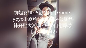 御姐女神~5月合集【Game_yoyo】露脸公厕自慰~公厕丝袜开档大潮喷~户外自慰爆浆【43V】 (42)