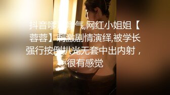 抖音嗲声嗲气,网红小姐姐【蓉蓉】刺激剧情演绎,被学长强行按倒扒光无套中出内射，很有感觉