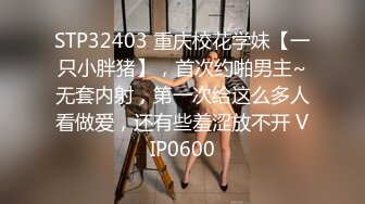 STP32403 重庆校花学妹【一只小胖猪】，首次约啪男主~无套内射，第一次给这么多人看做爱，还有些羞涩放不开 VIP0600