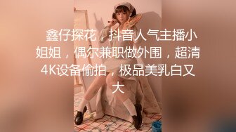   鑫仔探花，抖音人气主播小姐姐，偶尔兼职做外围，超清4K设备偷拍，极品美乳白又大