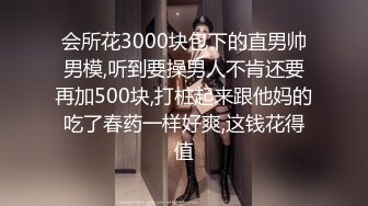 会所花3000块包下的直男帅男模,听到要操男人不肯还要再加500块,打桩起来跟他妈的吃了春药一样好爽,这钱花得值