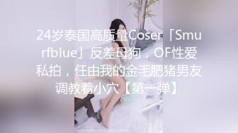 24岁泰国高质量Coser「Smurfblue」反差母狗，OF性爱私拍，任由我的金毛肥猪男友调教着小穴【第一弹】