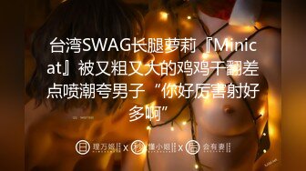 台湾SWAG长腿萝莉『Minicat』被又粗又大的鸡鸡干翻差点喷潮夸男子“你好厉害射好多啊”