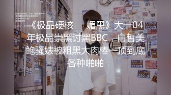 《极品硬核❤️媚黑》大一04年极品崇黑讨黑BBC，白皙美鲍骚婊被粗黑大肉棒一顶到底各种啪啪