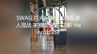 SWAG 百大网美参加淫乱多人混战 不换套抽插 口爆! Hannababe