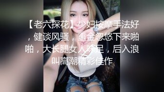 【老六探花】少妇按摩手法好，健谈风骚，重金忽悠下来啪啪，大长腿女人味足，后入浪叫高潮精彩佳作