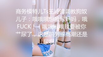 商务模特儿Ts王诗晴调教狗奴儿子：哦哦哦想喷尿妈妈，哦FUCK！！哦哦哦哦我要被你艹尿了，这是前列腺高潮还是尿啊！