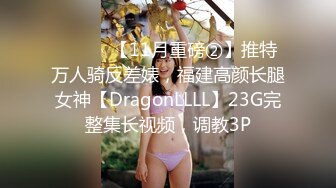 ⚫️⚫️【11月重磅②】推特万人骑反差婊，福建高颜长腿女神【DragonLLLL】23G完整集长视频，调教3P