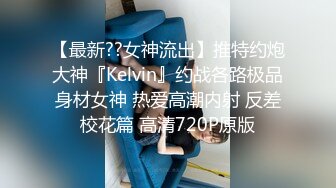 【最新??女神流出】推特约炮大神『Kelvin』约战各路极品身材女神 热爱高潮内射 反差校花篇 高清720P原版