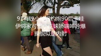 91有钱小帅锅约炮90后卡哇伊邻家可爱小正妹娇喘呻吟爆操貌似是内射