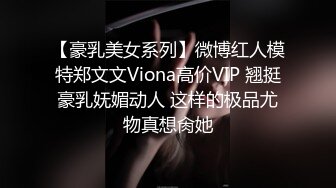 【豪乳美女系列】微博红人模特郑文文Viona高价VIP 翘挺豪乳妩媚动人 这样的极品尤物真想肏她