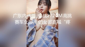 广东内裤哥_约战172CM高挑赛车女郎,干的女郎直喊“疼”