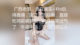 广西老表，贵在真实~Ktv玩得真嗨，蛮正点的姑娘，直接吃鸡脱裤骑乘，同伴都笑岔气了‘牛逼牛逼，守住门别让人进来呀！